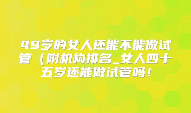 49岁的女人还能不能做试管（附机构排名_女人四十五岁还能做试管吗！