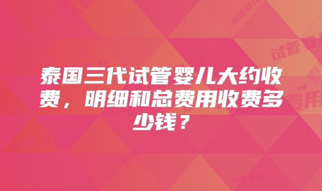 泰国三代试管婴儿大约收费,明细和总费用收费多少钱?