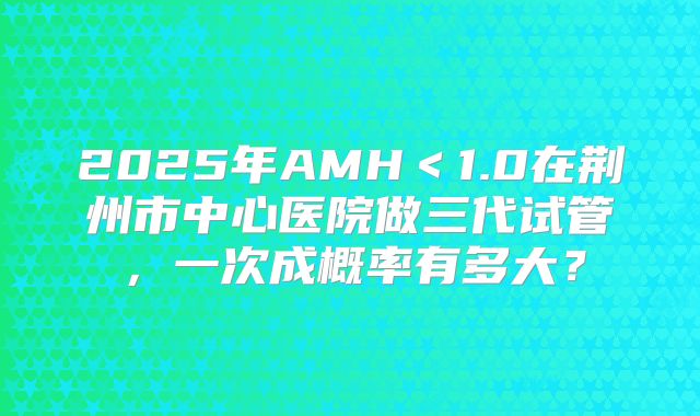2025年AMH＜1.0在荆州市中心医院做三代试管，一次成概率有多大？