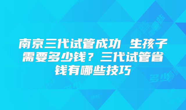 南京三代试管成功 生孩子需要多少钱？三代试管省钱有哪些技巧