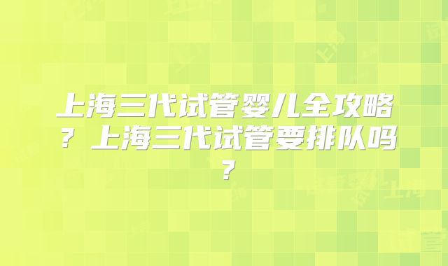 上海三代试管婴儿全攻略？上海三代试管要排队吗？