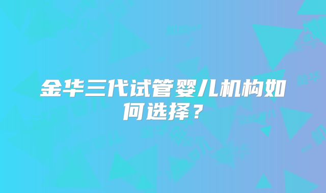 金华三代试管婴儿机构如何选择？