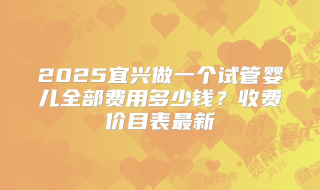 2025宜兴做一个试管婴儿全部费用多少钱？收费价目表最新