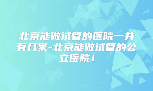 北京能做试管的医院一共有几家-北京能做试管的公立医院!