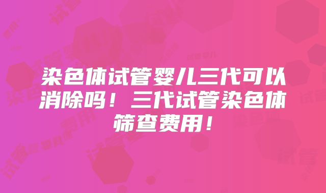 染色体试管婴儿三代可以消除吗!三代试管染色体筛查费用!