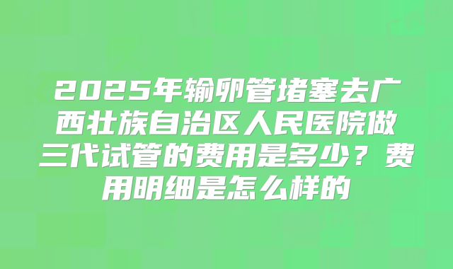 2025年输卵管堵塞去广西壮族自治区人民医院做三代试管的费用是多少？费用明细是怎么样的