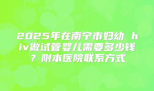 2025年在南宁市妇幼 hiv做试管婴儿需要多少钱？附本医院联系方式