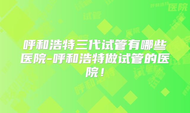 呼和浩特三代试管有哪些医院-呼和浩特做试管的医院！