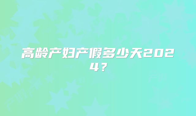 高龄产妇产假多少天2024？