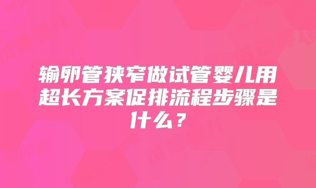输卵管狭窄做试管婴儿用超长方案促排流程步骤是什么?