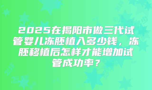 2025在揭阳市做三代试管婴儿冻胚植入多少钱，冻胚移植后怎样才能增加试管成功率？