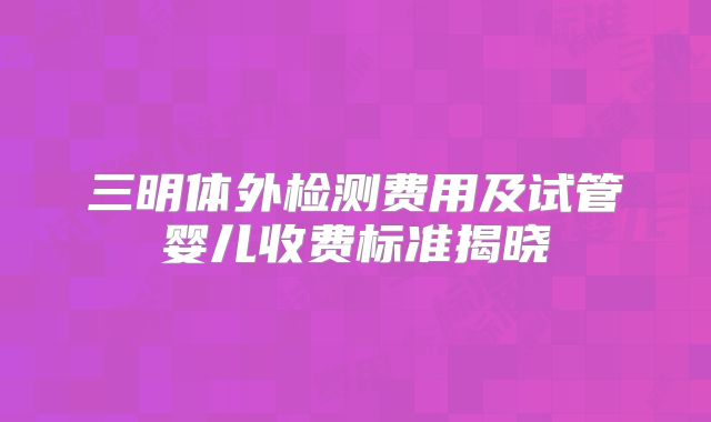 三明体外检测费用及试管婴儿收费标准揭晓