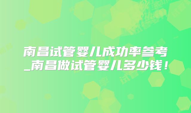 南昌试管婴儿成功率参考_南昌做试管婴儿多少钱!