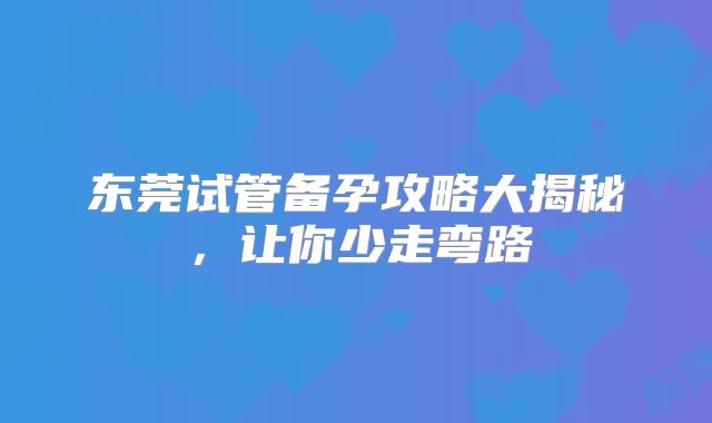 东莞试管备孕攻略大揭秘，让你少走弯路