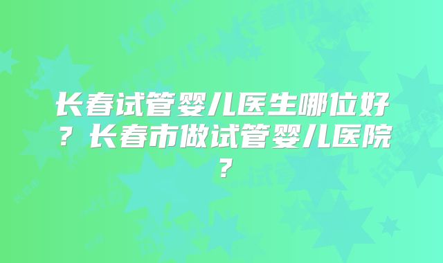 长春试管婴儿医生哪位好?长春市做试管婴儿医院?