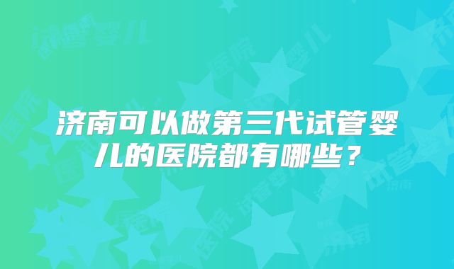 济南可以做第三代试管婴儿的医院都有哪些？