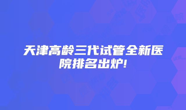 天津高龄三代试管全新医院排名出炉!