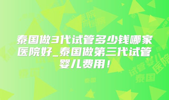 泰国做3代试管多少钱哪家医院好_泰国做第三代试管婴儿费用！