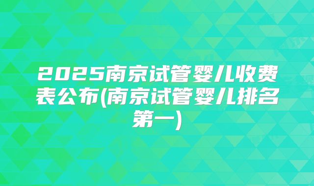 2025南京试管婴儿收费表公布(南京试管婴儿排名第一)