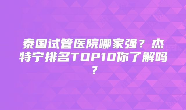泰国试管医院哪家强？杰特宁排名TOP10你了解吗？