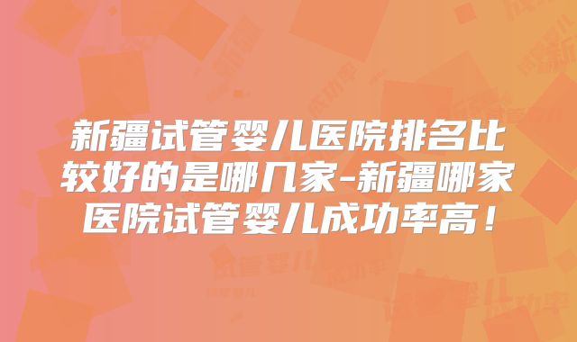 新疆试管婴儿医院排名比较好的是哪几家-新疆哪家医院试管婴儿成功率高!
