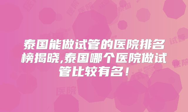 泰国能做试管的医院排名榜揭晓,泰国哪个医院做试管比较有名！