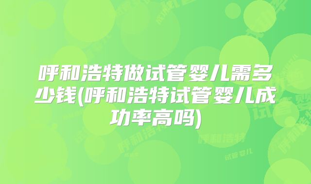 呼和浩特做试管婴儿需多少钱(呼和浩特试管婴儿成功率高吗)