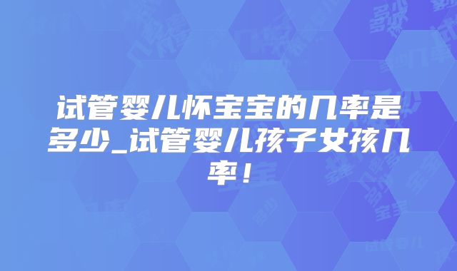 试管婴儿怀宝宝的几率是多少_试管婴儿孩子女孩几率!