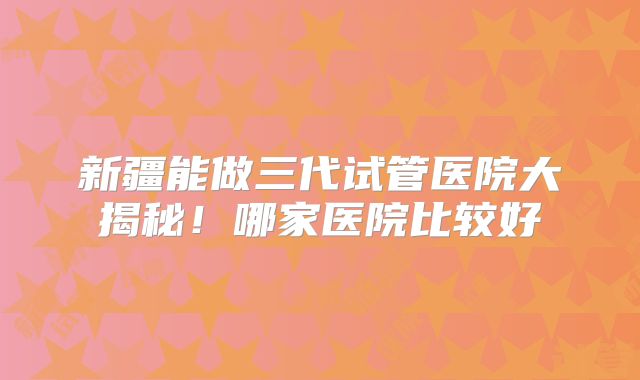 新疆能做三代试管医院大揭秘！哪家医院比较好