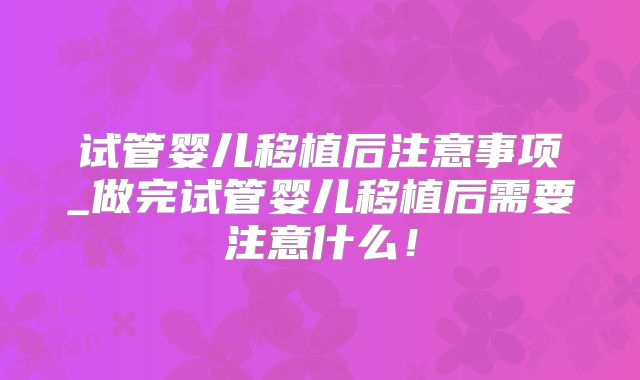 试管婴儿移植后注意事项_做完试管婴儿移植后需要注意什么！