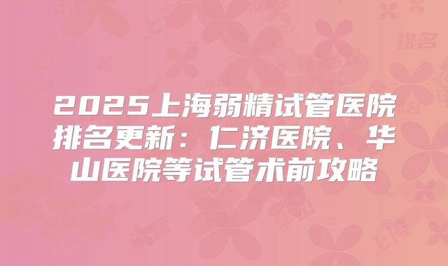 2025上海弱精试管医院排名更新：仁济医院、华山医院等试管术前攻略