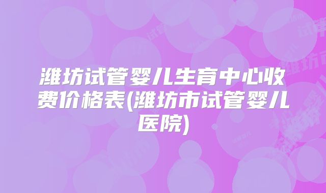 潍坊试管婴儿生育中心收费价格表(潍坊市试管婴儿医院)