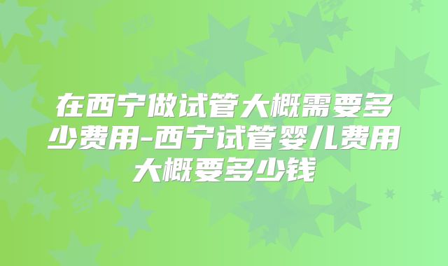 在西宁做试管大概需要多少费用-西宁试管婴儿费用大概要多少钱