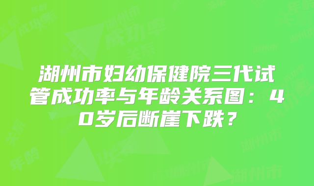 湖州市妇幼保健院三代试管成功率与年龄关系图:40岁后断崖下跌?