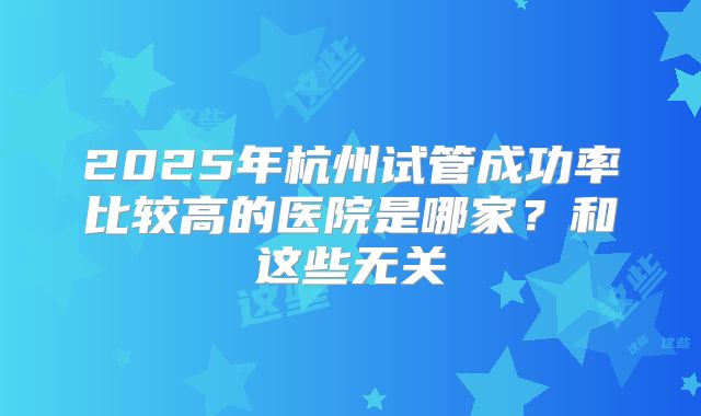 2025年杭州试管成功率比较高的医院是哪家？和这些无关