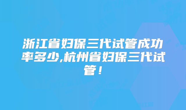 浙江省妇保三代试管成功率多少,杭州省妇保三代试管!