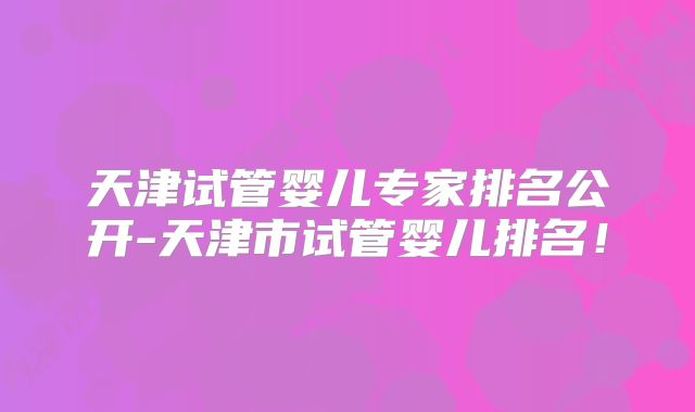 天津试管婴儿专家排名公开-天津市试管婴儿排名!