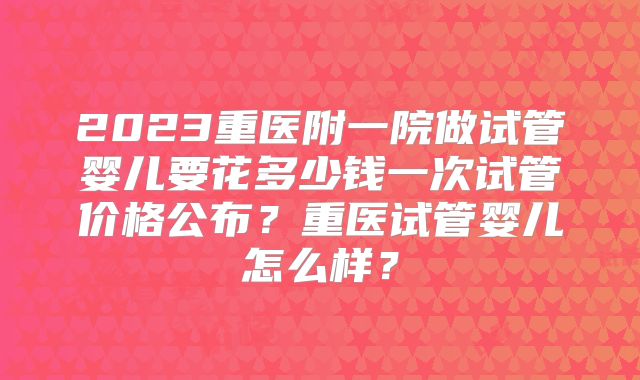 2023重医附一院做试管婴儿要花多少钱一次试管价格公布？重医试管婴儿怎么样？