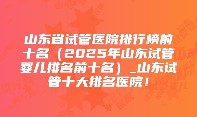 山东省试管医院排行榜前十名（2025年山东试管婴儿排名前十名）_山东试管十大排名医院！