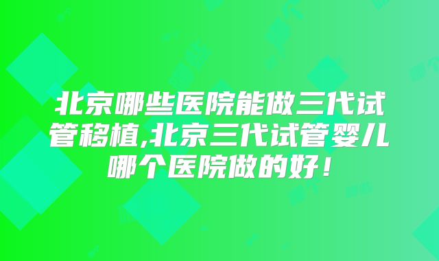 北京哪些医院能做三代试管移植,北京三代试管婴儿哪个医院做的好！