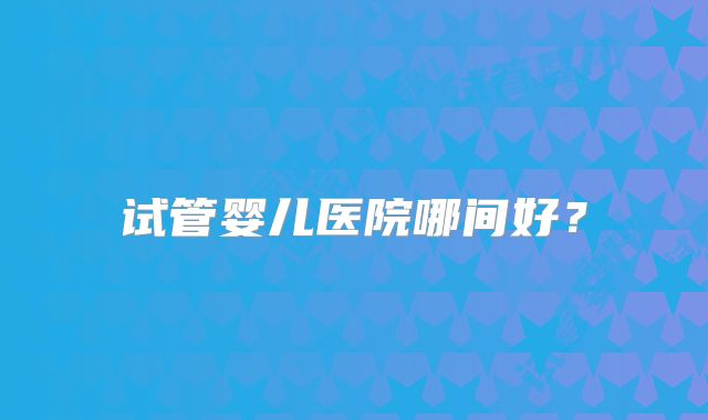 试管婴儿医院哪间好？