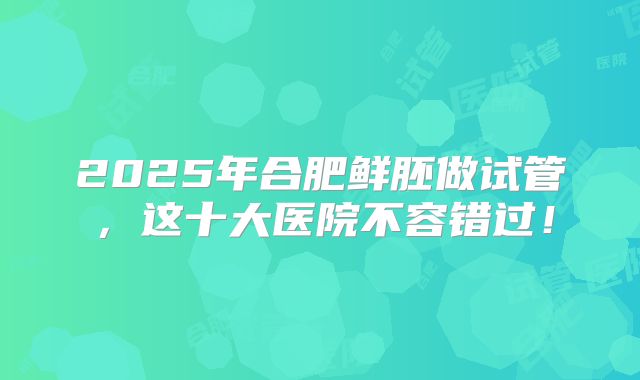 2025年合肥鲜胚做试管，这十大医院不容错过！