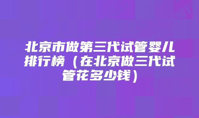 北京市做第三代试管婴儿排行榜（在北京做三代试管花多少钱）