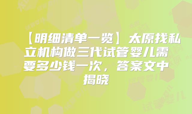【明细清单一览】太原找私立机构做三代试管婴儿需要多少钱一次，答案文中揭晓