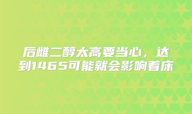 后雌二醇太高要当心，达到1465可能就会影响着床
