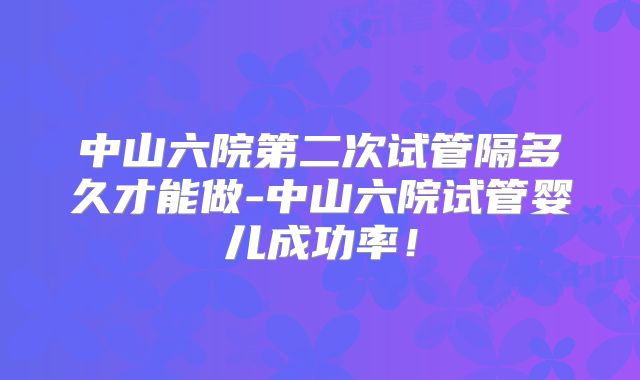 中山六院第二次试管隔多久才能做-中山六院试管婴儿成功率！