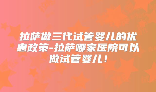 拉萨做三代试管婴儿的优惠政策-拉萨哪家医院可以做试管婴儿!