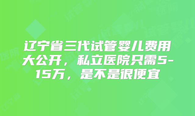 辽宁省三代试管婴儿费用大公开，私立医院只需5-15万，是不是很便宜