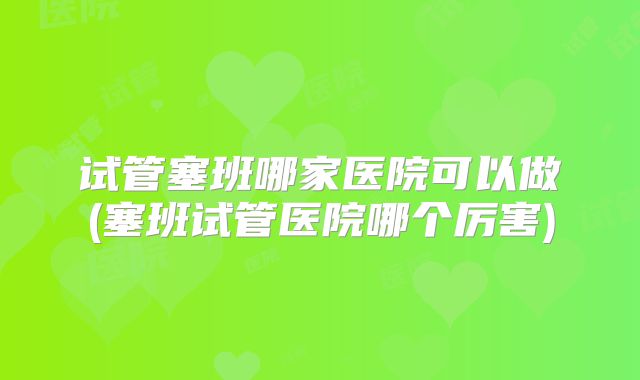 试管塞班哪家医院可以做(塞班试管医院哪个厉害)