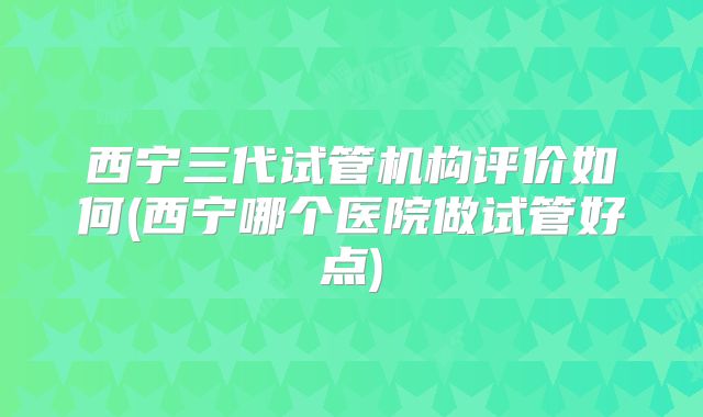 西宁三代试管机构评价如何(西宁哪个医院做试管好点)